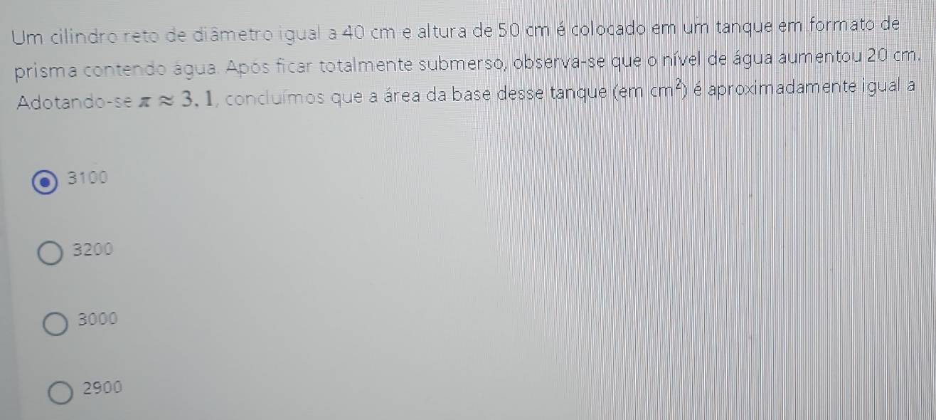 Um cilindro reto de diâmetro igual a 40 cm e altura de 50 cm é colocado em um tanque em formato de
prisma contendo água. Após ficar totalmente submerso, observa-se que o nível de água aumentou 20 cm.
Adotando-se π approx 3.1 , concluímos que a área da base desse tanque (em cm^2) é aproximadamente igual a
3100
3200
3000
2900