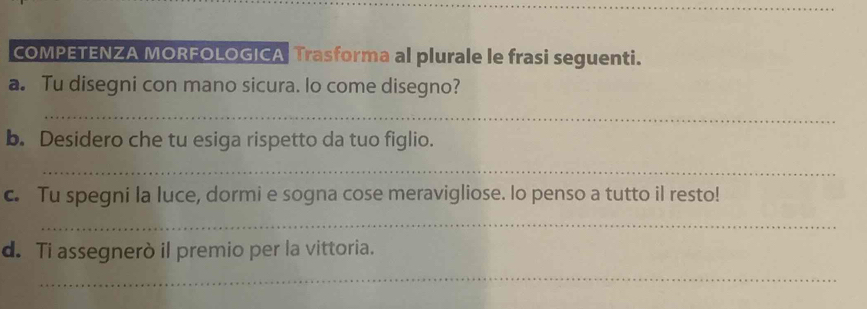 COMPETENZA MORFOLOGICA Trasforma al plurale le frasi seguenti. 
a. Tu disegni con mano sicura. lo come disegno? 
_ 
b. Desidero che tu esiga rispetto da tuo figlio. 
_ 
c. Tu spegni la luce, dormi e sogna cose meravigliose. lo penso a tutto il resto! 
_ 
d. Ti assegnerò il premio per la vittoria. 
_