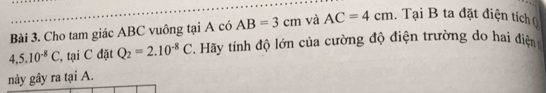 Cho tam giác ABC vuông tại A có AB=3cm và AC=4cm. Tại B ta đặt điện tích (
4,5.10^(-8)C , tạ C đặt Q_2=2.10^(-8)C Hãy tính độ lớn của cường độ điện trường do hai điện 
này gây ra tại A.