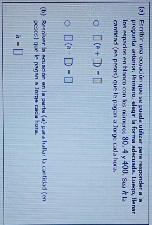 Escribir una ecuación que se pueda utilizar para responder a la 
pregunta anterior. Primero, elegir la forma adecuada. Luego, Ilenar 
los espacios en blanco con los números 80, 4 y 400. Sea h la 
cantidad (en pesos) que le pagan a Jorge cada hora.
□ (h+□ )=□
| |(h-□ )=□
(b) Resolver la ecuación en la parte (a) para hallar la cantidad (en 
pesos) que le pagan a Jorge cada hora.
h=□