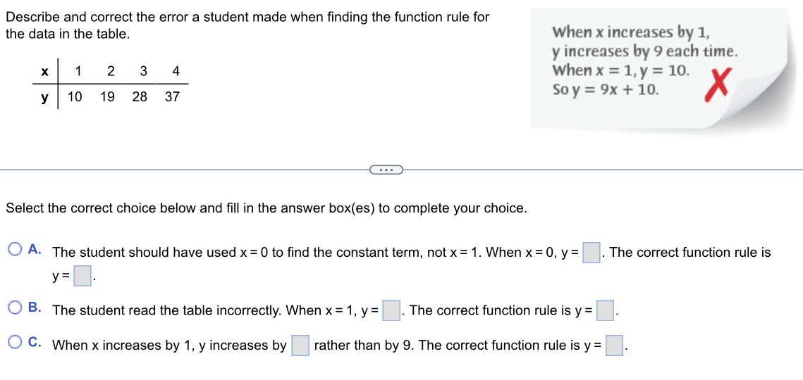 Describe and correct the error a student made when finding the function rule for
the data in the table. When x increases by 1,
y increases by 9 each time.
When x=1, y=10. x
So y=9x+10. 
Select the correct choice below and fill in the answer box(es) to complete your choice.
A. The student should have used x=0 to find the constant term, not x=1. When x=0, y=□. The correct function rule is
y=□.
B. The student read the table incorrectly. When x=1, y=□. The correct function rule is y=□.
C. When x increases by 1, y increases by □ rather than by 9. The correct function rule is y=□.