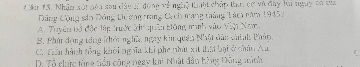 Nhận xét nào sau đây là đúng về nghệ thuật chớp thời cơ và đây lùi nguy cơ của
Đảng Cộng sản Đông Dương trong Cách mạng tháng Tám năm 1945?
A. Tuyên bố độc lập trước khi quân Đồng minh vào Việt Nam.
B. Phát động tổng khởi nghĩa ngay khi quân Nhật đảo chính Pháp.
C. Tiến hành tổng khởi nghĩa khi phe phát xít thất bại ở châu Âu.
D. Tổ chức tổng tiến công ngay khi Nhật đầu hàng Đồng minh.