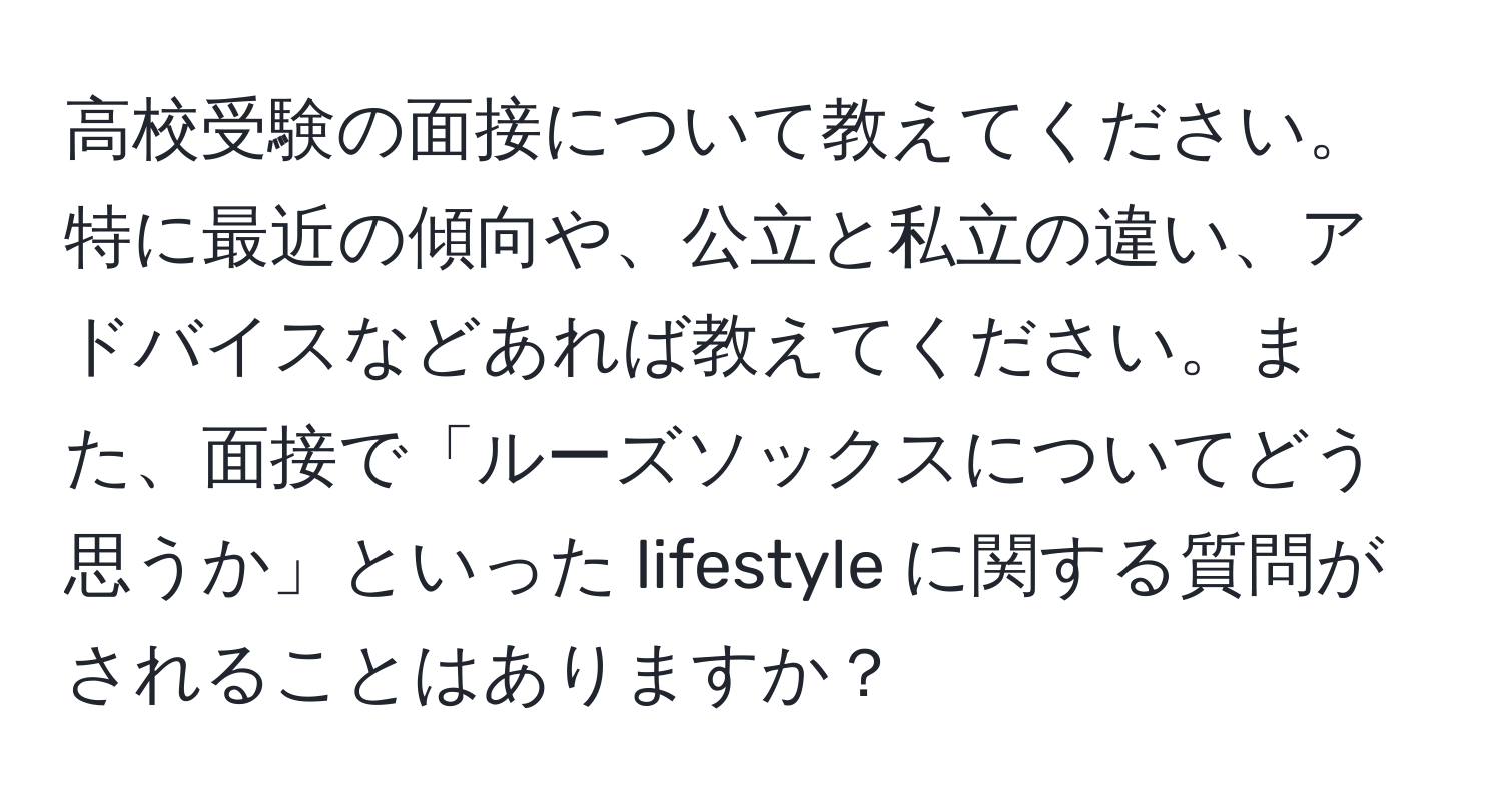 高校受験の面接について教えてください。特に最近の傾向や、公立と私立の違い、アドバイスなどあれば教えてください。また、面接で「ルーズソックスについてどう思うか」といった lifestyle に関する質問がされることはありますか？