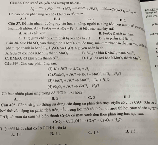 Cho sơ đồ chuyển hóa nitrogen như sau:
Có bao nhiêu phản ứng oxi hóa khử ở sơ đồ trên? N_2xrightarrow +O_2NOxrightarrow +O_2NO_2xrightarrow +O_2+H_2OHNO_3to Cu(NO_3)_2xrightarrow +NO_2NO_3 bài tàp h
phosphor
phản ứng
A. 5 B. 4 C. 3 D. 2
pota
Câu 37. Đề hàn nhanh đường ray tàu hỏa bị hỏng, người ta dùng hỗn hợp tecmit để thực hiện
ứng nhiệt nhôm: Al+Fe_2O_3to Al_2O_3+Fe :. Phát biểu nào sau đây sai?
A. Al là chất khử, B. Fe_2O_3 là chất oxi hóa. antimx
C. Tỉ lệ giữa chất bị khử: chất bị oxi hóa là 2:1. D. Sản phầm khử là Fe.
Câu 38. Sục khí SO_2 vào dung dịch KMnO_4 (thuốc tím), màu tím nhạt dần rồi mắt màu (biết sâ pl
phẩm tạo thành là MnSO_4,H_2SO_4 và H_2O). Nguyên nhân là do
A. SO_2 dã oxi hóa KMnO_4 thành MnO_2. B. SO_2 đã khử KMnO_4 thành Mn^(2+). a .
b
C. KMnO_4 đã khử SO_2 thành S^(+6). D. H_2O đã oxi hóa KMnO_4 thành Mn^(2+).
Câu 39^*. Cho các phản ứng sau:
C
(1) Al+HClto AlCl_3+H_2
(2) KMnO_4+HClto KCl+MnCl_2+Cl_2+H_2O
(3) MnCl_2+HClto MnCl_2+Cl_2+H_2O
(4) Fe_2O_3+HClto FeCl_3+H_2O
Có bao nhiêu phản ứng trong đó HCl bị oxi hóa?
A. 1 B. 2 C. 3 D. 4
Câu 40^*. Cảnh sát giao thông sử dụng các dụng cụ phân tích rượu etylic có chứa CrO_3. Khi tài x
hơi thờ vào dụng cụ phân tích trên, nếu trong hơi thở có chứa hơi rượu thì hơi rượu sẽ tác dụng vớ
CrO_3 có màu da cam và biến thành Cr_2O_3 có màu xanh đen theo phản ứng hóa học sau:
CrO_3+C_2H_5OHto CO_2uparrow +Cr_2O_3+H_2O
Tỉ lệ chất khử: chất oxi ở PTHH trên là
A. 1:1
B. 1:2 C. 1:4 D. 1:3.