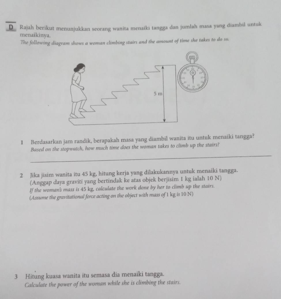 Rajah berikut menunjukkan seorang wanita menaiki tangga dan jumlah masa yang diambil untuk 
menaikinya. 
The following diagram shows a woman climbing stairs and the amount of time she takes to do so. 
1 Berdasarkan jam randik, berapakah masa yang diambil wanita itu untuk menaiki tangga? 
_ 
Based on the stopwatch, how much time does the woman takes to climb up the stairs? 
2 Jika jisim wanita itu 45 kg, hitung kerja yang dilakukannya untuk menaiki tangga. 
(Anggap daya graviti yang bertindak ke atas objek berjisim 1 kg ialah 10 N) 
If the woman's mass is 45 kg, calculate the work done by her to climb up the stairs. 
(Assume the gravitational force acting on the object with mass of 1 kg is 10 N) 
3 Hitung kuasa wanita itu semasa dia menaiki tangga. 
Calculate the power of the woman while she is climbing the stairs.