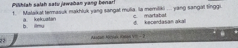 Pilihlah salah satu jawaban yang benar!
1. Malaikat termasuk makhluk yang sangat mulia. Ia memiliki ... yang sangat tinggi.
a. kekuatan c. martabat
b. ilmu d. kecerdasan akal
22 Akidah Akhlak Kelas VII - 2