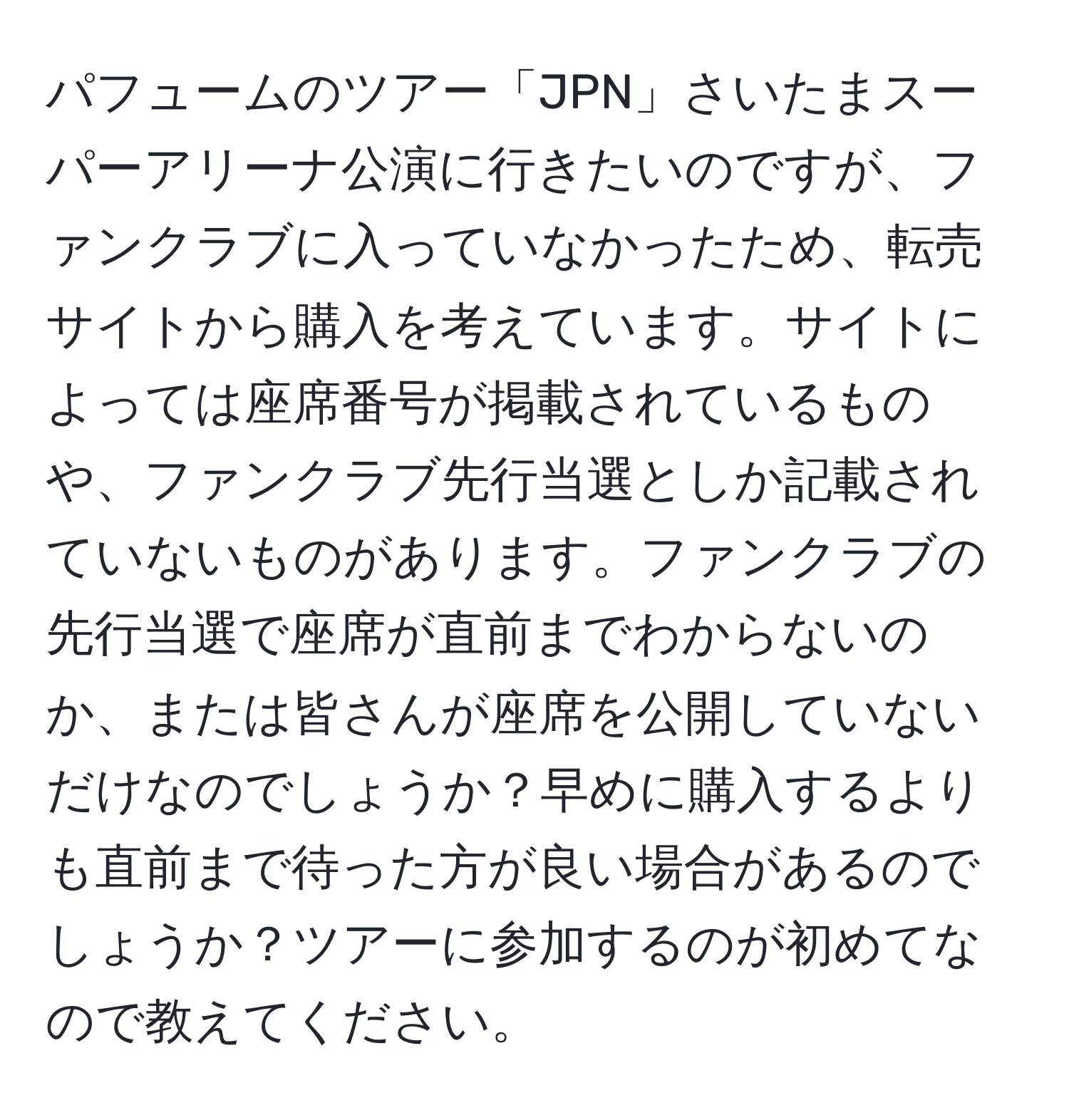 パフュームのツアー「JPN」さいたまスーパーアリーナ公演に行きたいのですが、ファンクラブに入っていなかったため、転売サイトから購入を考えています。サイトによっては座席番号が掲載されているものや、ファンクラブ先行当選としか記載されていないものがあります。ファンクラブの先行当選で座席が直前までわからないのか、または皆さんが座席を公開していないだけなのでしょうか？早めに購入するよりも直前まで待った方が良い場合があるのでしょうか？ツアーに参加するのが初めてなので教えてください。