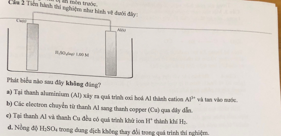 oị an mòn trước.
Cầu 2 Tiến hành thí ngh
sau đây không đúng?
a) Tại thanh aluminium (Al) xảy ra quá trình oxi hoá Al thành cation Al^(3+) và tan vào nước.
b) Các electron chuyễn từ thanh Al sang thanh copper (Cu) qua dây dẫn.
c) Tại thanh Al và thanh Cu đều có quá trình khử ion H^+ thành khí H_2.
d. Nồng độ H_2SO_4 trong dung dịch không thay đổi trong quá trình thí nghiệm.