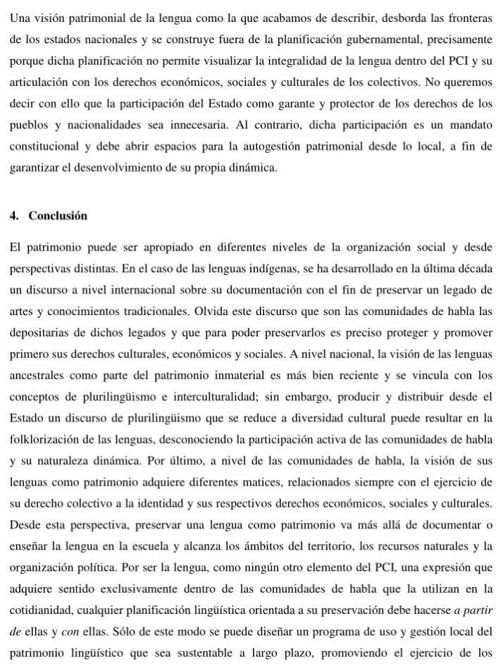 Una visión patrimonial de la lengua como la que acabamos de describir, desborda las fronteras
de los estados nacionales y se construye fuera de la planificación gubernamental, precisamente
porque dicha planificación no permite visualizar la integralidad de la lengua dentro del PCI y su
articulación con los derechos económicos, sociales y culturales de los colectivos. No queremos
decir con ello que la participación del Estado como garante y protector de los derechos de los
pueblos y nacionalidades sea innecesaria. Al contrario, dicha participación es un mandato
constitucional y debe abrir espacios para la autogestión patrimonial desde lo local, a fin de
garantizar el desenvolvimiento de su propia dinámica.
4. Conclusión
El patrimonio puede ser apropiado en diferentes niveles de la organización social y desde
perspectivas distintas. En el caso de las lenguas indígenas, se ha desarrollado en la última década
un discurso a nivel internacional sobre su documentación con el fin de preservar un legado de
artes y conocimientos tradicionales. Olvida este discurso que son las comunidades de habla las
depositarias de dichos legados y que para poder preservarlos es preciso proteger y promover
primero sus derechos culturales, económicos y sociales. A nivel nacional, la visión de las lenguas
ancestrales como parte del patrimonio inmaterial es más bien reciente y se vincula con los
conceptos de plurilingüismo e interculturalidad; sin embargo, producir y distribuir desde el
Estado un discurso de plurilingüismo que se reduce a diversidad cultural puede resultar en la
folklorización de las lenguas, desconociendo la participación activa de las comunidades de habla
y su naturaleza dinámica. Por último, a nivel de las comunidades de habla, la visión de sus
lenguas como patrimonio adquiere diferentes matices, relacionados siempre con el ejercicio de
su derecho colectivo a la identidad y sus respectivos derechos económicos, sociales y culturales.
Desde esta perspectiva, preservar una lengua como patrimonio va más allá de documentar o
enseñar la lengua en la escuela y alcanza los ámbitos del territorio, los recursos naturales y la
organización política. Por ser la lengua, como ningún otro elemento del PCI, una expresión que
adquiere sentido exclusivamente dentro de las comunidades de habla que la utilizan en la
cotidianidad, cualquier planificación lingüística orientada a su preservación debe hacerse a partir
de ellas y con ellas. Sólo de este modo se puede diseñar un programa de uso y gestión local del
patrimonio lingüístico que sea sustentable a largo plazo, promoviendo el ejercicio de los