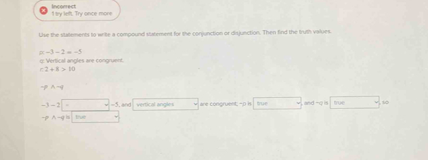 Incorrect 
1 try left. Try once more 
Use the statements to write a compound statement for the conjunction or disjunction. Then find the truth values.
alpha -3-2=-5
q : Vertical angles are congruent.
r2+8>10
sim pwedge sim q
-3-2 -5, and vertical angles are congruent; -p is true and =g is true so
-pwedge -q S true