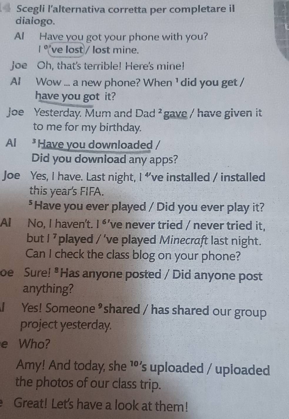 Scegli l’alternativa corretta per completare il 
dialogo. 

AI Have you got your phone with you?
1° ve lost / lost mine. 
Joe Oh, that's terrible! Here's mine! 
AI Wow ... a new phone? When ¹ did you get / 
have you got it? 
Joe Yesterday. Mum and Dad^2 gave / have given it 
to me for my birthday. 
Al ³ Have you downloaded / 
Did you download any apps? 
Joe Yes, I have. Last night, l^(4') 've installed / installed 
this year's FIFA. 
$Have you ever played / Did you ever play it? 
All No, I haven't. 1^6 've never tried / never tried it, 
but |^7 played / 've played Minecraft last night. 
Can I check the class blog on your phone? 
oe Sure! "Has anyone posted / Did anyone post 
anything? 
Yes! Someone ³ shared / has shared our group 
project yesterday. 
e Who? 
Amy! And today, she ¹’s uploaded / uploaded 
the photos of our class trip. 
Great! Let's have a look at them!