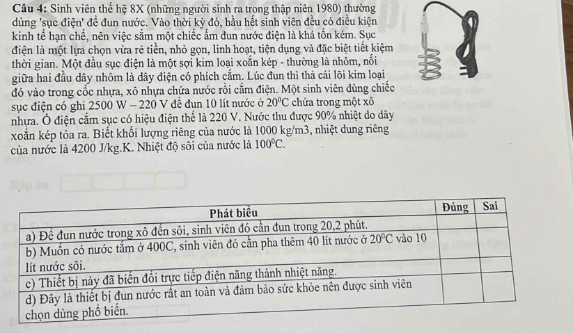 Sinh viên thể hệ 8X (những người sinh ra trong thập niên 1980) thường
dùng 'sục điện' đề đun nước. Vào thời kỳ đó, hầu hết sinh viên đều có điều kiện
kinh tế hạn chế, nên việc sắm một chiếc ấm đun nước điện là khá tốn kém. Sục
điện là một lựa chọn vừa rẻ tiền, nhỏ gọn, linh hoạt, tiện dụng và đặc biệt tiết kiệm
thời gian. Một đầu sục điện là một sợi kim loại xoắn kép - thường là nhôm, nối
giữa hai đầu dây nhôm là dây điện có phích cắm. Lúc đun thì thả cái lõi kim loại
đó vào trong cốc nhựa, xô nhựa chứa nước rồi cắm điện. Một sinh viên dùng chiếc
sục điện có ghi 2500 W - 220 V đề đun 10 lít nước ở 20°C chứa trong một xô
nhựa. Ô điện cắm sục có hiệu điện thể là 220 V. Nước thu được 90% nhiệt do dây
xoắn kép tỏa ra. Biết khối lượng riêng của nước là 1000 kg/m3, nhiệt dung riêng
của nước là 4200 J/kg.K. Nhiệt độ sôi của nước là 100°C.