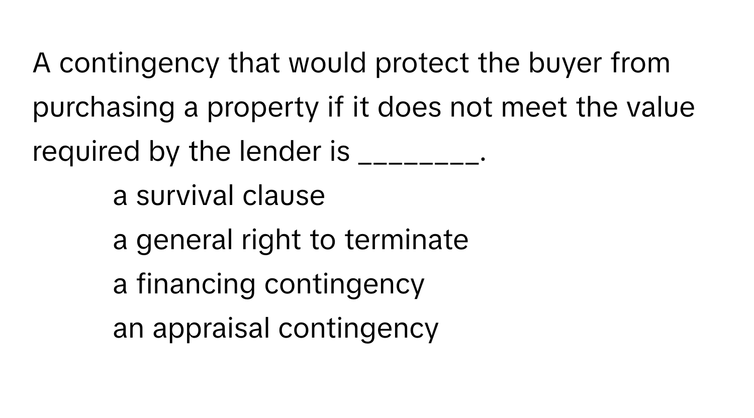 A contingency that would protect the buyer from purchasing a property if it does not meet the value required by the lender is ________.

1) a survival clause 
2) a general right to terminate 
3) a financing contingency 
4) an appraisal contingency