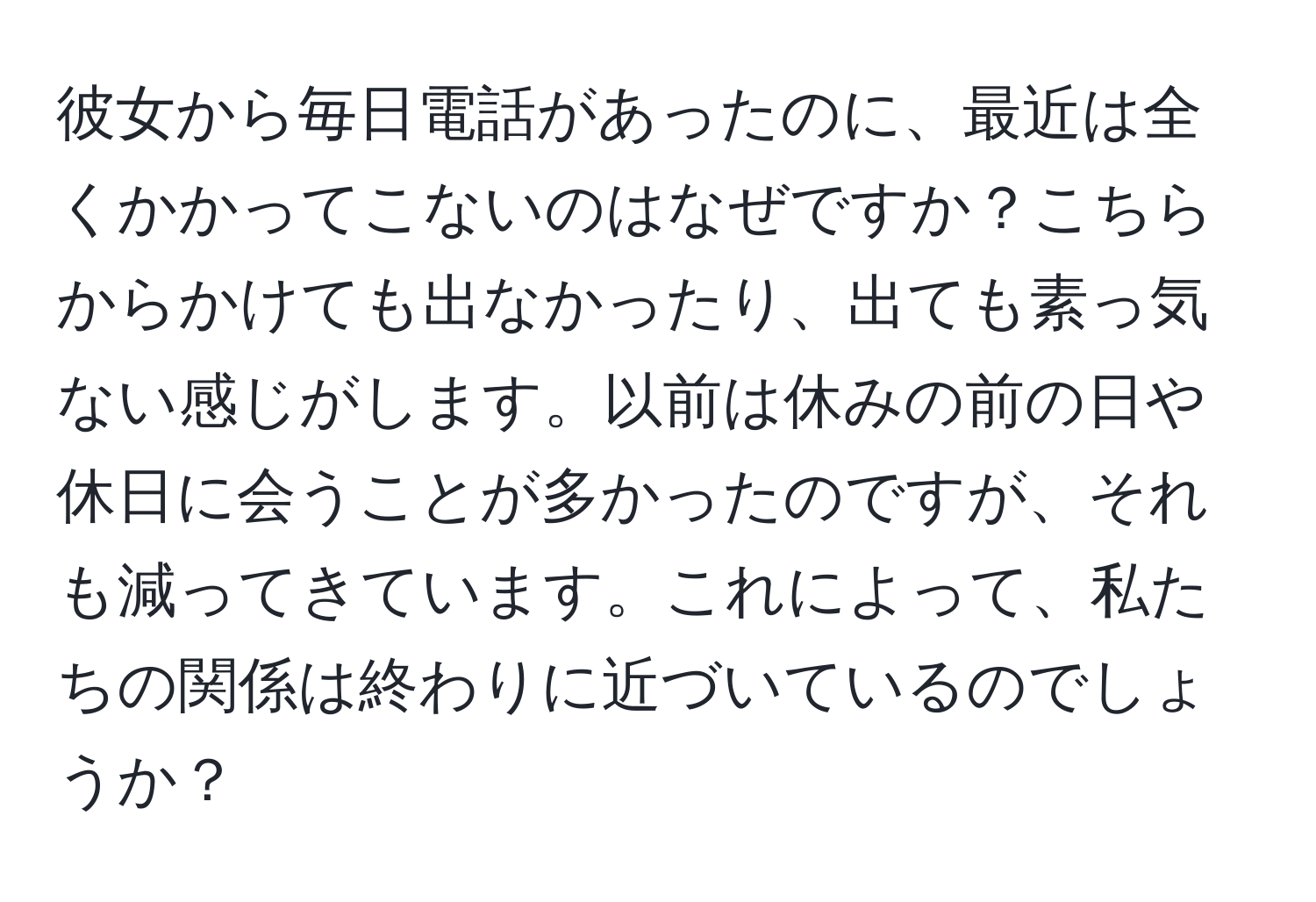 彼女から毎日電話があったのに、最近は全くかかってこないのはなぜですか？こちらからかけても出なかったり、出ても素っ気ない感じがします。以前は休みの前の日や休日に会うことが多かったのですが、それも減ってきています。これによって、私たちの関係は終わりに近づいているのでしょうか？