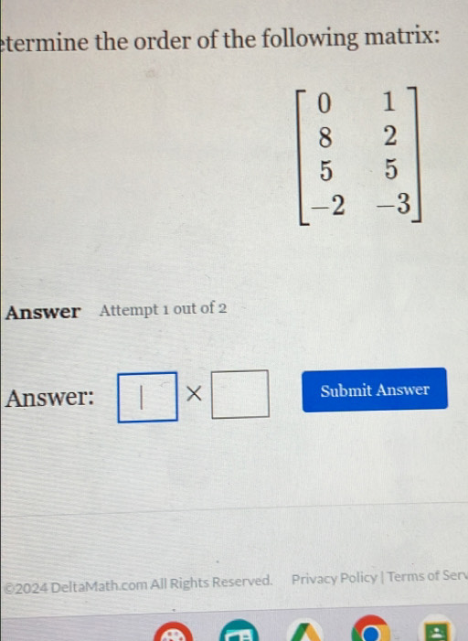 etermine the order of the following matrix:
Answer Attempt 1 out of 2
Answer: * □ Submit Answer
©2024 DeltaMath.com All Rights Reserved. Privacy Policy | Terms of Serv