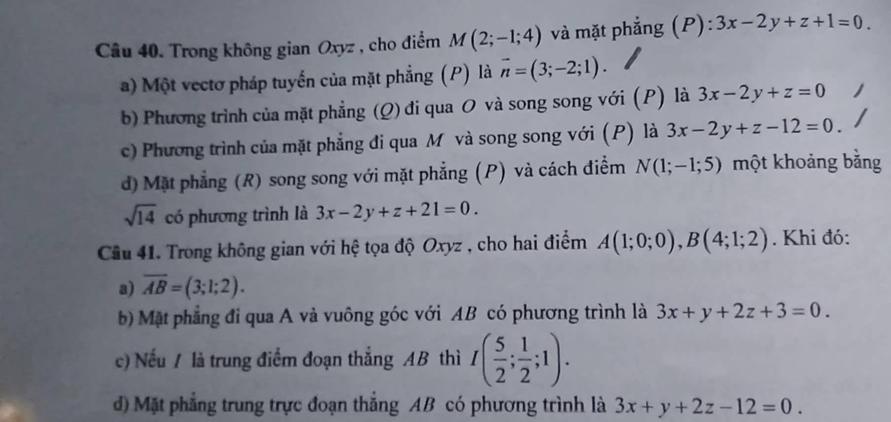 Trong không gian Oxyz , cho điểm M(2;-1;4) và mặt phẳng (P): ):3x-2y+z+1=0.
a) Một vectơ pháp tuyến của mặt phẳng (P) là vector n=(3;-2;1).
b) Phương trình của mặt phẳng (Q) đi qua O và song song với (P) là 3x-2y+z=0
c) Phương trình của mặt phẳng đi qua M và song song với (P) là 3x-2y+z-12=0.
d) Mặt phẳng (R) song song với mặt phẳng (P) và cách điểm N(1;-1;5) một khoảng bằng
sqrt(14) có phương trình là 3x-2y+z+21=0. 
Cầu 41. Trong không gian với hệ tọa độ Oxyz , cho hai điểm A(1;0;0), B(4;1;2). Khi đó:
a) overline AB=(3;1;2). 
b Mặt phẳng đi qua A và vuông góc với AB có phương trình là 3x+y+2z+3=0. 
c) Nếu / là trung điểm đoạn thắng AB thì I( 5/2 ; 1/2 ;1). 
d) Mặt phẳng trung trực đoạn thắng AB có phương trình là 3x+y+2z-12=0.