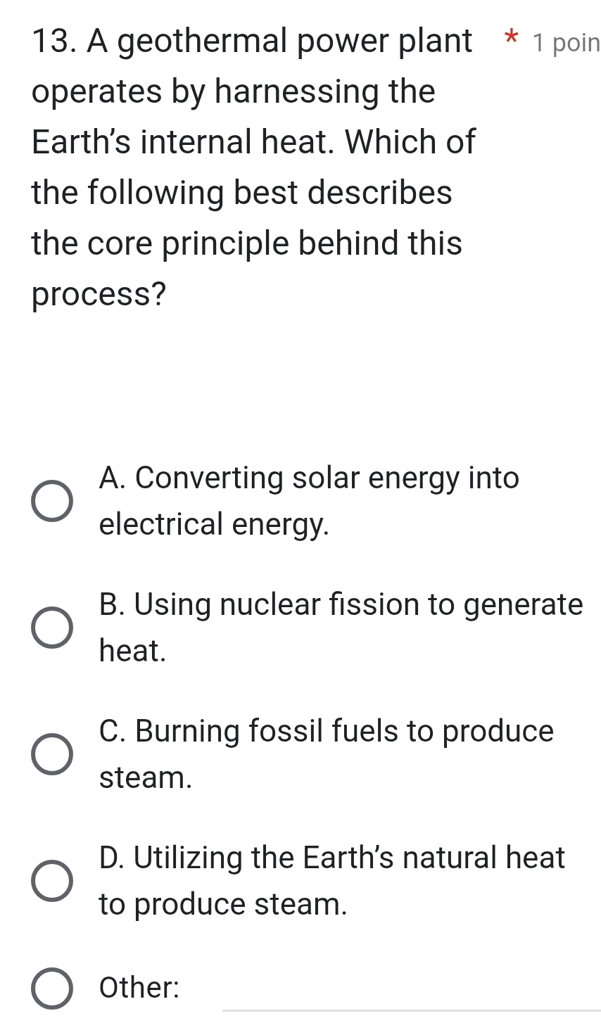 A geothermal power plant * 1 poin
operates by harnessing the
Earth's internal heat. Which of
the following best describes
the core principle behind this
process?
A. Converting solar energy into
electrical energy.
B. Using nuclear fission to generate
heat.
C. Burning fossil fuels to produce
steam.
D. Utilizing the Earth's natural heat
to produce steam.
_
Other: