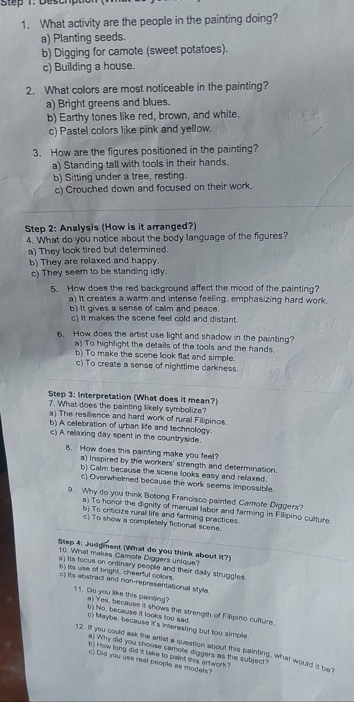 Deschp
1. What activity are the people in the painting doing?
a) Planting seeds.
b) Digging for camote (sweet potatoes).
c) Building a house.
2. What colors are most noticeable in the painting?
a) Bright greens and blues.
b) Earthy tones like red, brown, and white.
c) Pastel colors like pink and yellow.
3. How are the figures positioned in the painting?
a) Standing tall with tools in their hands.
b) Sitting under a tree, resting.
c) Crouched down and focused on their work.
Step 2: Analysis (How is it arranged?)
4. What do you notice about the body language of the figures?
a) They look tired but determined.
b) They are relaxed and happy.
c) They seem to be standing idly.
5. How does the red background affect the mood of the painting?
a) It creates a warm and intense feeling, emphasizing hard work.
b) It gives a sense of calm and peace.
c) It makes the scene feel cold and distant.
6. How does the artist use light and shadow in the painting?
a) To highlight the details of the tools and the hands.
b) To make the scene look flat and simple.
c) To create a sense of nighttime darkness.
Step 3: Interpretation (What does it mean?)
7. What does the painting likely symbolize?
a) The resilience and hard work of rural Filipinos.
b) A celebration of urban life and technology.
c) A relaxing day spent in the countryside.
8. How does this painting make you feel?
a) Inspired by the workers' strength and determination.
b) Calm because the scene looks easy and relaxed.
c) Overwhelmed because the work seems impossible.
9. Why do you think Botong Francisco painted Camote Diggers?
a) To honor the dignity of manual labor and farming in Filipino culture.
b) To criticize rural life and farming practices
c) To show a completely fictional scene.
Step 4: Judgment (What do you think about it?)
10. What makes Camote Diggers unique?
a) Its focus on ordinary people and their daily struggles
b) Its use of bright, cheerful colors.
c) Its abstract and non-representational style.
11. Do you like this painting?
a) Yes, because it shows the strength of Filipino culture.
b) No, because it looks too sad.
c) Maybe, because it's interesting but too simple.
12. If you could ask the artist a question about this painting, what would it be?
a) Why did you choose camote diggers as the subject?
b) How long did it take to paint this artwork?
c) Did you use real people as models?