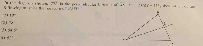 In the diagram shown, overline TU is the perpendicular bisector of overline RS. If m∠ URT=71° , then which of the
following must be the measure of ∠ STU ?
(1) 19°
(2) 38°
(3) 54.5°
(4) 62°