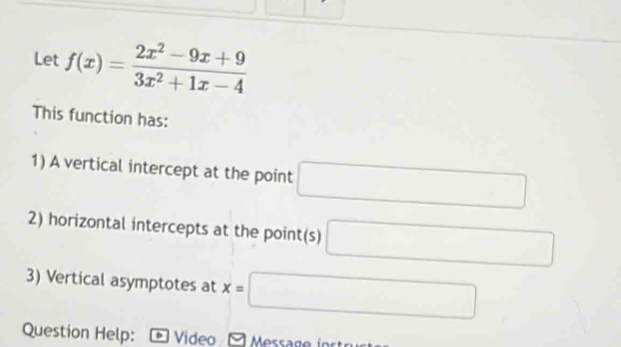 Let f(x)= (2x^2-9x+9)/3x^2+1x-4 
This function has: 
1) A vertical intercept at the point □
2) horizontal intercepts at the point(s) □
3) Vertical asymptotes at x=□
Question Help: Video