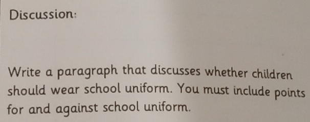 Discussion: 
Write a paragraph that discusses whether children 
should wear school uniform. You must include points 
for and against school uniform.