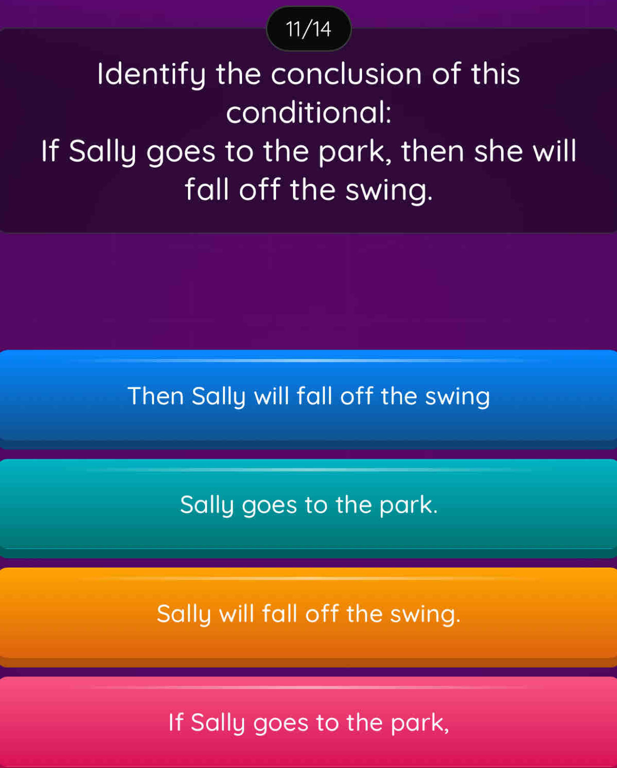 11/14
Identify the conclusion of this
conditional:
If Sally goes to the park, then she will
fall off the swing.
Then Sally will fall off the swing
Sally goes to the park.
Sally will fall off the swing.
If Sally goes to the park,