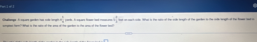 Challenge A square garden has side length 4 1/4  yards. A square flower bed measures 5 2/3  feet on each side. What is the ratio of the side length of the garden to the side length off the flower bed in 
simplest form? What is the ratio of the area of the garden to the area of the flower bed?