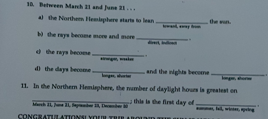 Between March 21 and June 21. . .
a) the Northern Hemisphere starts to lean _the sun.
toward, away from
b) the rays become more and more _1
direct, indirect
c) the rays become_
'
alronger, weaker
d) the days become _and the nights become _.
longer, shorter longer, sharter
11. In the Northern Hemisphere, the number of daylight hours is greatest on
_; this is the first day of_
'
March 21, June 21, September 23, December 20 summer, fall, winter, spring