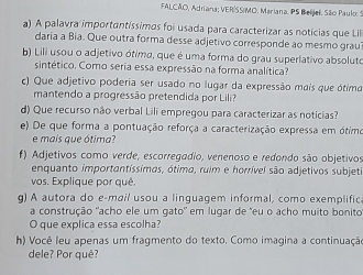 FALCÃO, Adriana; VER/SS/MO, Mariana. PS Beijel, São Paulo: S 
a) A palavra importantíssimas foi usada para caracterizar as notícias que Lil 
daria a Bia. Que outra forma desse adjetivo corresponde ao mesmo grau 
b) Lili usou o adjetivo ótimo, que é uma forma do grau superlativo absoluto 
sintético. Como seria essa expressão na forma analítica? 
c) Que adjetivo poderia ser usado no lugar da expressão mais que ótimo 
mantendo a progressão pretendida por Lili? 
d) Que recurso não verbal Lili empregou para caracterizar as noticias? 
e) De que forma a pontuação reforça a caracterização expressa em ótimo 
e mais que ótima? 
f) Adjetivos como verde, escorregadio, venenoso e redondo são objetivos 
enquanto importantíssimas, ótima, ruim e horrível são adjetivos subjeti 
vos. Explique por quê. 
g) A autora do e-mail usou a linguagem informal, como exemplific. 
a construção "acho ele um gato" em lugar de "eu o acho muito bonito 
O que explica essa escolha? 
h) Você leu apenas um fragmento do texto. Como imagina a continuação 
dele? Por quê?