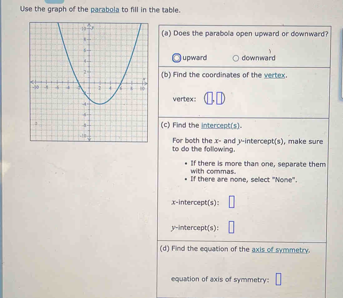 Use the graph of the parabola to fill in the table.
(a) Does the parabola open upward or downward?
upward downward
(b) Find the coordinates of the vertex.
vertex:
(c) Find the intercept(s).
For both the x - and y-intercept(s), make sure
to do the following.
If there is more than one, separate them
with commas.
If there are none, select "None".
x-intercept(s):
y-intercept(s):
(d) Find the equation of the axis of symmetry.
equation of axis of symmetry: