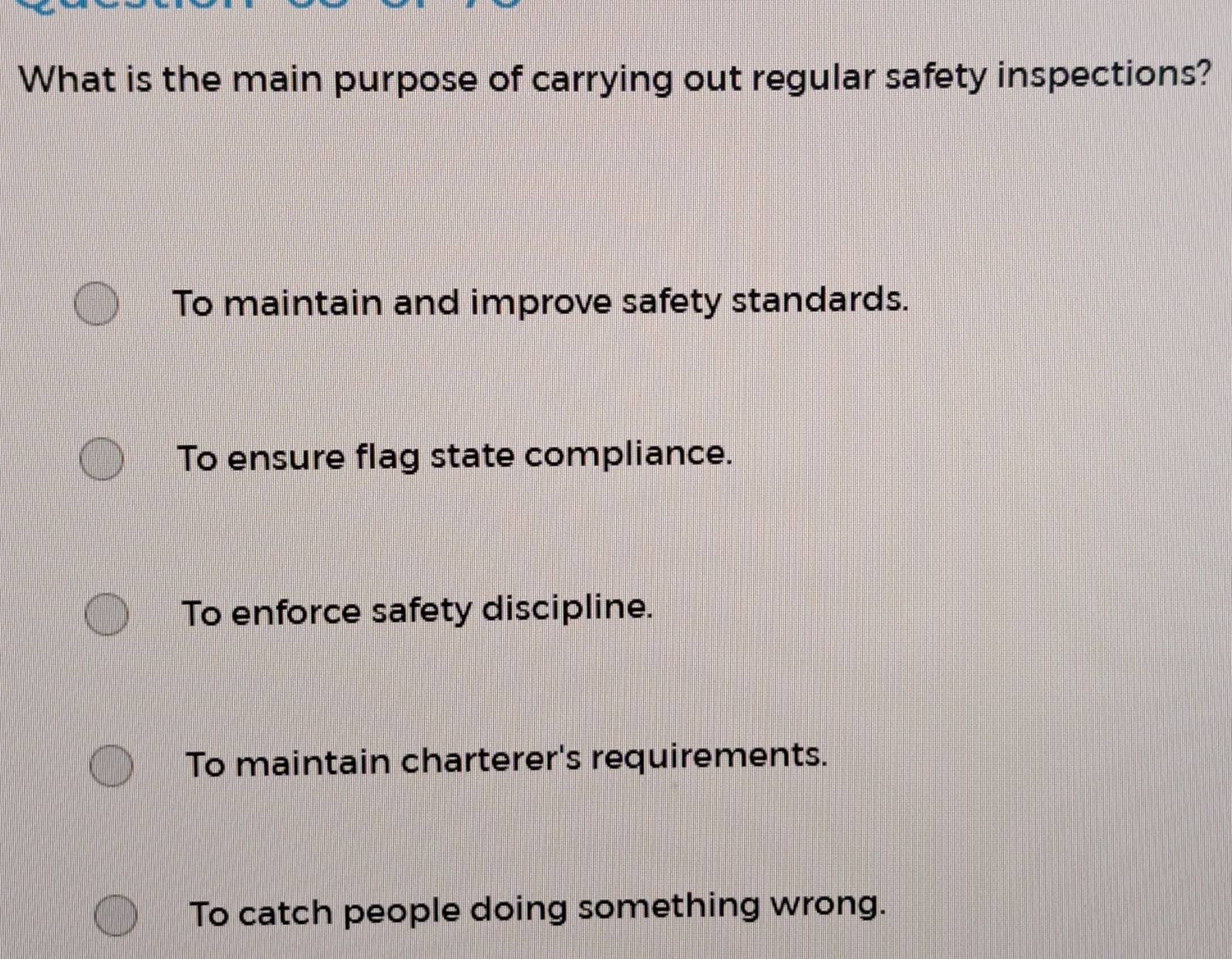 What is the main purpose of carrying out regular safety inspections?
To maintain and improve safety standards.
To ensure flag state compliance.
To enforce safety discipline.
To maintain charterer's requirements.
To catch people doing something wrong.