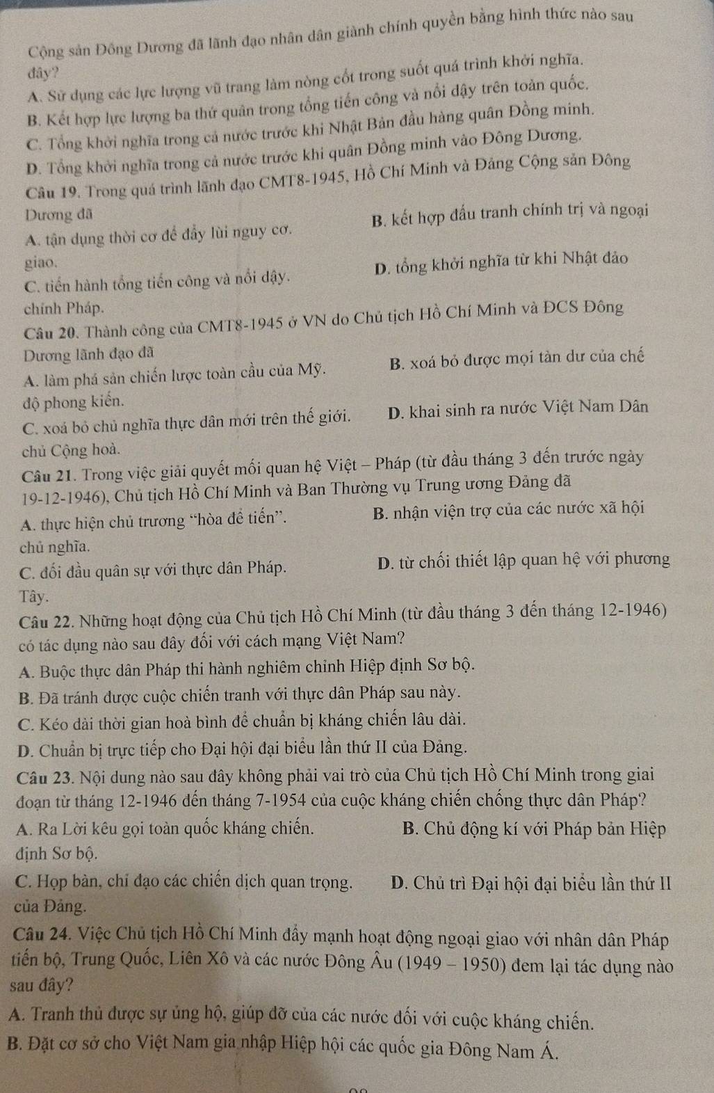 Cộng sản Đồng Dương đã lãnh đạo nhân dân giành chính quyền bằng hình thức nào sau
đây?
A. Sử dụng các lực lượng vũ trang làm nòng cốt trong suốt quá trình khởi nghĩa.
B. Kết hợp lực lượng ba thứ quân trong tổng tiến công và nổi dậy trên toàn quốc.
C. Tổng khởi nghĩa trong cả nước trước khi Nhật Bản đầu hàng quân Đồng minh.
D. Tổng khởi nghĩa trong cả nước trước khi quân Đồng minh vào Đông Dương.
Câu 19. Trong quá trình lãnh đạo CMT8-1945, Hồ Chí Minh và Đảng Cộng sản Đông
Dương đã
B. kết hợp đấu tranh chính trị và ngoại
A. tận dụng thời cơ để đẩy lùi nguy cơ.
giao.
C. tiến hành tổng tiến công và nổi dậy. D. tổng khởi nghĩa từ khi Nhật đảo
chính Pháp.
Câu 20. Thành công của CMT8-1945 ở VN do Chủ tịch Hồ Chí Minh và ĐCS Đông
Dương lãnh đạo đã
A. làm phá sản chiến lược toàn cầu của Mỹ. B. xoá bỏ được mọi tàn dư của chế
độ phong kiến.
C. xoá bỏ chủ nghĩa thực dân mới trên thế giới. D. khai sinh ra nước Việt Nam Dân
chủ Cộng hoà.
Câu 21. Trong việc giải quyết mối quan hệ Việt - Pháp (từ đầu tháng 3 đến trước ngày
19-12-1946), Chủ tịch Hồ Chí Minh và Ban Thường vụ Trung ương Đảng đã
A. thực hiện chủ trương “hòa đề tiến”.  B. nhận viện trợ của các nước xã hội
chủ nghĩa.
C. đối đầu quân sự với thực dân Pháp. D. từ chối thiết lập quan hệ với phương
Tây.
Câu 22. Những hoạt động của Chủ tịch Hồ Chí Minh (từ đầu tháng 3 đến tháng 12-1946)
có tác dụng nào sau dây đối với cách mạng Việt Nam?
A. Buộc thực dân Pháp thi hành nghiêm chỉnh Hiệp định Sơ bộ.
B. Đã tránh được cuộc chiến tranh với thực dân Pháp sau này.
C. Kéo dài thời gian hoà bình để chuẩn bị kháng chiến lâu dài.
D. Chuẩn bị trực tiếp cho Đại hội đại biểu lần thứ II của Đảng.
Câu 23. Nội dung nào sau đây không phải vai trò của Chủ tịch Hồ Chí Minh trong giai
đoạn từ tháng 12-1946 đến tháng 7-1954 của cuộc kháng chiến chống thực dân Pháp?
A. Ra Lời kêu gọi toàn quốc kháng chiến. B. Chủ động kí với Pháp bản Hiệp
định Sơ bộ.
C. Họp bàn, chỉ đạo các chiến dịch quan trọng. D. Chủ trì Đại hội đại biểu lần thứ II
của Đảng.
Câu 24. Việc Chủ tịch Hồ Chí Minh đấy mạnh hoạt động ngoại giao với nhân dân Pháp
tiến bộ, Trung Quốc, Liên Xô và các nước Đông Âu (1949 - 1950) đem lại tác dụng nào
sau đây?
A. Tranh thủ được sự ủng hộ, giúp đỡ của các nước đối với cuộc kháng chiến.
B. Đặt cơ sở cho Việt Nam gia nhập Hiệp hội các quốc gia Đông Nam Á.