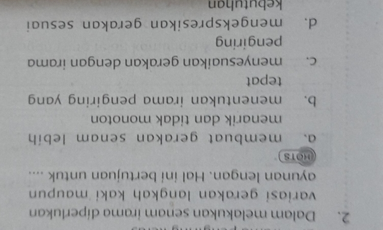 Dalam melakukan senam irama díperlukan
variasi gerakan langkaḥ kaki maupun 
ayunan lengan. Hal ini bertujuan untuk ....
HOTS
a. membuat gerakan senam lebíh
menarik dan tidak monoton
b. menentukan irama pengiring yang
tepat
c. menyesuaikan gerakan dengan irama
pengiring
d. mengekspresikan gerakan sesuai
kebutuhan