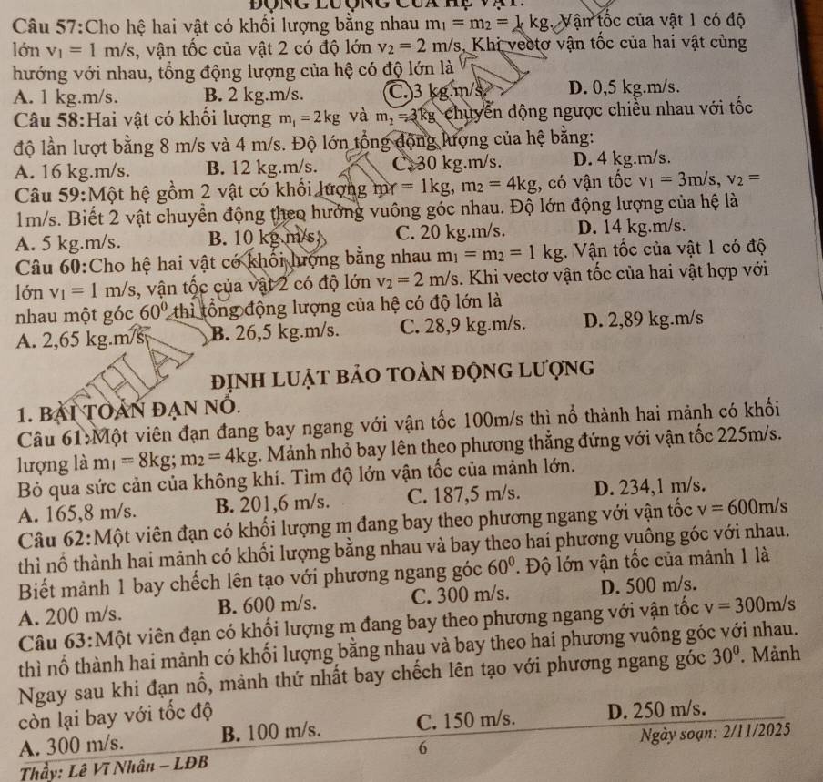 Dong luợng cua hç v ạt
Câu 57:Cho hệ hai vật có khối lượng bằng nhau m_1=m_2=1kg Vận tốc của vật 1 có độ
lớn v_1=1m/s , vận tốc của vật 2 có độ lớn v_2=2m/s , Khi vectơ vận tốc của hai vật cùng
hướng với nhau, tổng động lượng của hệ có độ lớn là
A. 1 kg.m/s. B. 2 kg.m/s. C.)3 kg.m/s D. 0,5 kg.m/s.
Câu 58:Hai vật có khổi lượng m_1=2kg và m_2=3kg chuyển động ngược chiều nhau với tốc
độ lần lượt bằng 8 m/s và 4 m/s. Độ lớn tổng động lượng của hệ bằng:
A. 16 kg.m/s. B. 12 kg.m/s. C.30 kg.m/s. D. 4 kg.m/s.
Câu 59:Một hệ gồm 2 vật có khối lượng m_Y=1kg,m_2=4kg , có vận tốc v_1=3m/s,v_2=
1m/s. Biết 2 vật chuyển động theo hướng vuông góc nhau. Độ lớn động lượng của hệ là
A. 5 kg.m/s. B. 10 kg m/s C. 20 kg.m/s. D. 14 kg.m/s.
Câu 60:Cho hệ hai vật có khối hượng bằng nhau m_1=m_2=1kg Vận tốc của vật 1 có độ
lớn v_1=1m/s , vận tộc của vật 2 có độ lớn v_2=2m/s. Khi vectơ vận tốc của hai vật hợp với
nhau một góc 60° thì tổng động lượng của hệ có độ lớn là
A. 2,65 kg.m/s B. 26,5 kg.m/s. C. 28,9 kg.m/s. D. 2,89 kg.m/s
định luật bảo toàn động lượng
1. BAI TOAN ĐẠN NÖ.
Câu 61:Một viên đạn đang bay ngang với vận tốc 100m/s thì nổ thành hai mảnh có khối
lượng là m =8kg;m_2=4kg 1. Mảnh nhỏ bay lên theo phương thẳng đứng với vận tốc 225m/s.
Bỏ qua sức cản của không khí. Tìm độ lớn vận tốc của mảnh lớn.
A. 165,8 m/s. B. 201,6 m/s. C. 187,5 m/s. D. 234,1 m/s.
Câu 62:Một viên đạn có khối lượng m đang bay theo phương ngang với vận tốc v=600m/s
thì nổ thành hai mảnh có khối lượng bằng nhau và bay theo hai phương vuông góc với nhau.
Biết mảnh 1 bay chếch lên tạo với phương ngang góc 60°. Độ lớn vận tốc của mảnh 1 là
A. 200 m/s. B. 600 m/s. C. 300 m/s. D. 500 m/s.
Câu 63:Một viên đạn có khối lượng m đang bay theo phương ngang với vận tốc v=300m/s
thì nổ thành hai mành có khối lượng bằng nhau và bay theo hai phương vuông góc với nhau.
Ngay sau khi đạn nổ, mảnh thứ nhất bay chếch lên tạo với phương ngang góc 30°.  Mảnh
còn lại bay với tốc độ
A. 300 m/s. B. 100 m/s. C. 150 m/s. D. 250 m/s.
Thầy: Lê Vĩ Nhân - LĐB 6  Ngày soạn: 2/1 1/2025