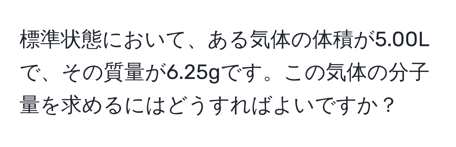 標準状態において、ある気体の体積が5.00Lで、その質量が6.25gです。この気体の分子量を求めるにはどうすればよいですか？