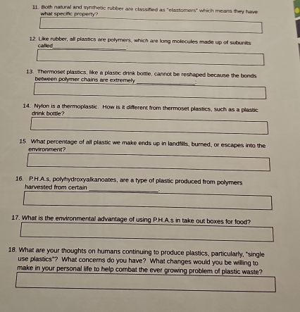 Both natural and synthetic rubber are classified as "elastomers" which means they have 
what specific property? 
_ 
12. Like rubber, all plastics are polymers, which are long molecules made up of subunits 
called 
13. Thermoset plastics, like a plastic drink bottle, cannot be reshaped because the bonds 
between polymer chains are extremely _: 
14. Nylon is a thermoplastic. How is it different from thermoset plastics, such as a plastic 
daok bottle ? 
15. What percentage of all plastic we make ends up in landfills, burned, or escapes into the 
environment? 
16. P.H.A.s, polyhydroxyalkanoates, are a type of plastic produced from polymers 
harvested from certain _ 
17. What is the environmental advantage of using P.H.A.s in take out boxes for food? 
18. What are your thoughts on humans continuing to produce plastics, particularly, "single 
use plastics"? What concers do you have? What changes would you be willing to 
make in your personal life to help combat the ever growing problem of plastic waste?