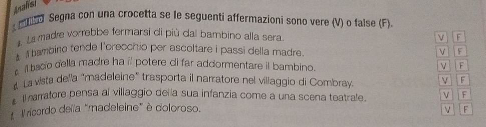 Analisi 
mo Segna con una crocetta se le seguenti affermazioni sono vere (V) o false (F). 
La madre vorrebbe fermarsi di più dal bambino alla sera. F 
V 
t, ll bambino tende l’orecchio per ascoltare i passi della madre. V F 
l bacio della madre ha il potere di far addormentare il bambino. V F 
. La vista della “madeleine” trasporta il narratore nel villaggio di Combray. V F 
ll narratore pensa al villaggio della sua infanzia come a una scena teatrale. VIF 
f ll ricordo della "madeleine" è doloroso. V F