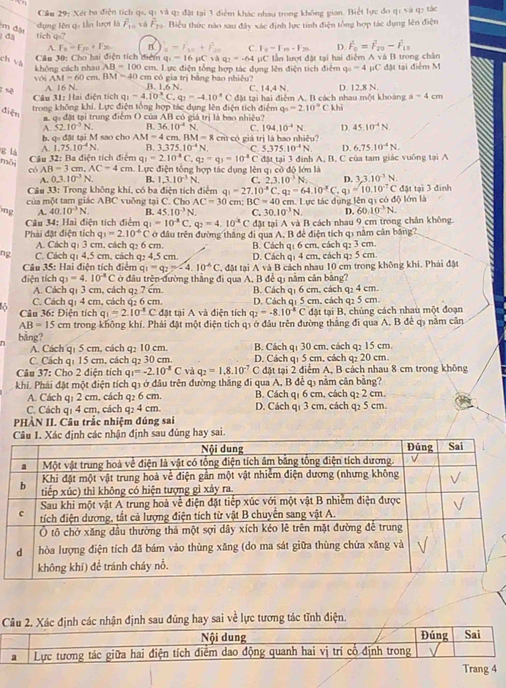 Xét ba điện tích qa, q1 và q2 đặt tại 3 điểm khác nhau trong không gian. Biết lực đo qi và q2 tác
m đặt
dụng lên q lần lượt là overline F_10 vǎ F_20 Biểu thức nào sau đây xác định lực tính điện tổng hợp tác dụng lên điện
đã tich q=?
A. F_8=F_10+F_20. B. overline a=r_10+overline F_20 C. F_0=F_10-F_20 D. vector F_0=vector F_20-vector F_10
ch và
Câu 30: Cho hai điện tích điểm q_1=16mu Cvaq_2=-64 C lần lượt đặt tại hai điệm A và B trong chân
không cách nhau AB=100cm. Lực điện tổng hợp tác dụng lên điện tích điệm q_5=4 μC đật tại điểm M
với AM=60 cm. BM=40 cm có gia trị bằng bao nhiêu?
A. 16 N. B. 1.6 N. C. 14,4 N. D. 12,8 N.
Câu 31: Hai điện tích q_1=4.10^(-8)C,q_2=-4.10^(-8)C đặt tại hai điểm A. B cách nhau một khoảng a=4cm
trong không khi. Lực điện tổng hợp tác dụng lên điện tích điểm q_0=2.10^(-9)C khī
điện q_nd_4 1 tại trung điểm O của AB có giá trị là bao nhiệu?
A. 52.10^(-3)N. B. 36.10^(-4)N. C. 194.10^(-4)N. D. 45:10^(-4)N.
b. q_0d t tại M sao cho A M=4cm,BM=8 cm có giá trị là bao nhiều?
g là A. 1.75.10^(-4)N. B. 3.375.10^(-4)N. C. 5.375.10^(-4)N. D. 6.75.10^(-4)N.
Câu 32: Ba điện tích điểm q_1=2.10^(-8)C,q_2=q_3=10^(-8) C đặt tại 3 đình A. B. C của tam giác vuông tại A
môi AB=3 cm. AC=4cm. Lực điện tông hợp tác dụng lên qi cô độ lớn là
có
A. 0.3.10^(-3)N. B. 1,3.10^(-3)N. C. 2.3.10^(-3)N D. 3,3.10^(-3)N.
Câu 33: Trong không khí, có ba điện tích điểm q_1=27.10^(-8)C.q_2=64.10^(-8)C. q_3=10.10^(-7)C đặt tại 3 đinh
của một tam giác ABC vuông tại C. Cho AC=30 cm; BC=40 cm. Lực tác dụng lên q3 có độ lớn là
ng A. 40.10^(-3)N. B. 45.10^(-3)N. C. 30.10^(-3)N. D. 60.10^(-3)N.
Câu 34: Hai điện tích điểm q_1=10^(-8) C. q_2=4.10^(-8)C đặt tại A và B cách nhau 9 cm trong chân không.
Phải đặt điện tích q_3=2.10^(-6)C * ở đầu trên đường thắng đi qua A. B để điện tích q1 năm cân bảng?
A. Cách q1 3 cm. cách q2 6 cm. B. Cách q1 6 cm, cách q2 3 cm.
ng C. Cách q1 4,5 cm, cách q2 4,5 cm. D. Cách q1 4 cm, cách q2 5 cm
Câu 35: Hai điện tích điệm q q_1=q_2=-4.10^(-6)C T đặt tại A và B cách nhau 10 cm trong không khí. Phải đặt
điện tích q_3=4.10^(-8) C ở đầu trên đường thắng đi qua A, B để q3 nằm cân bằng?
A. Cách q1 3 cm, cách q₂ 7 cm. B. Cách q1 6 cm, cách q2 4 cm.
lỏ C. Cách q1 4 cm, cách q2 6 cm. D. Cách q1 5 cm. cách q2 5 cm.
Câu 36: Điện tích q_1=2.10^(-8)C đặt tại A và điện tích q_2=-8.10^(-8)C đặt tại B, chúng cách nhau một đoạn
AB=15cm trong không khí. Phải đặt một điện tích q3 ở đầu trên đường thắng đi qua A, B để q3 nằm cần
n bằng?
A. Cách q1 5 cm, cách q2 10 cm. B. Cách q1 30 cm, cách q2 15 cm.
C. Cách q1 15 cm, cách q2 30 cm. D. Cách q1 5 cm, cách q₂ 20 cm.
Câu 37: Cho 2 điện tích q_1=-2.10^(-8)C và q_2=1,8.10^(-7) C đặt tại 2 điểm A, B cách nhau 8 cm trong không
khí. Phải đặt một điện tích q3 ở đầu trên đường thắng đi qua A, B để q3 nằm cân bằng?
A. Cách q1 2 cm, cách q2 6 cm. B. Cách q1 6 cm, cách q₂ 2 cm.
C. Cách q1 4 cm, cách q2 4 cm. D. Cách q1 3 cm, cách q2 5 cm.
PHÀN II. Câu trắc nhiệm đúng sai
các nhận định sau đúng hay sai.
u 2. Xác định các nhận định sau đúng hay sai về lực tương tác tĩnh điện.