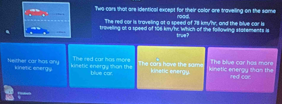 Two cars that are identical except for their color are traveling on the same
road.
The red car is traveling at a speed of 78 km/hr, and the blue car is
traveling at a speed of 106 km/hr. Which of the following statements is
true?
The red car has more The blue car has more
Neither car has any kinetic energy than the The cars have the same kinetic energy than the
kinetic energy. kinetic energy. red car.
blue car.
Elizabeth
a