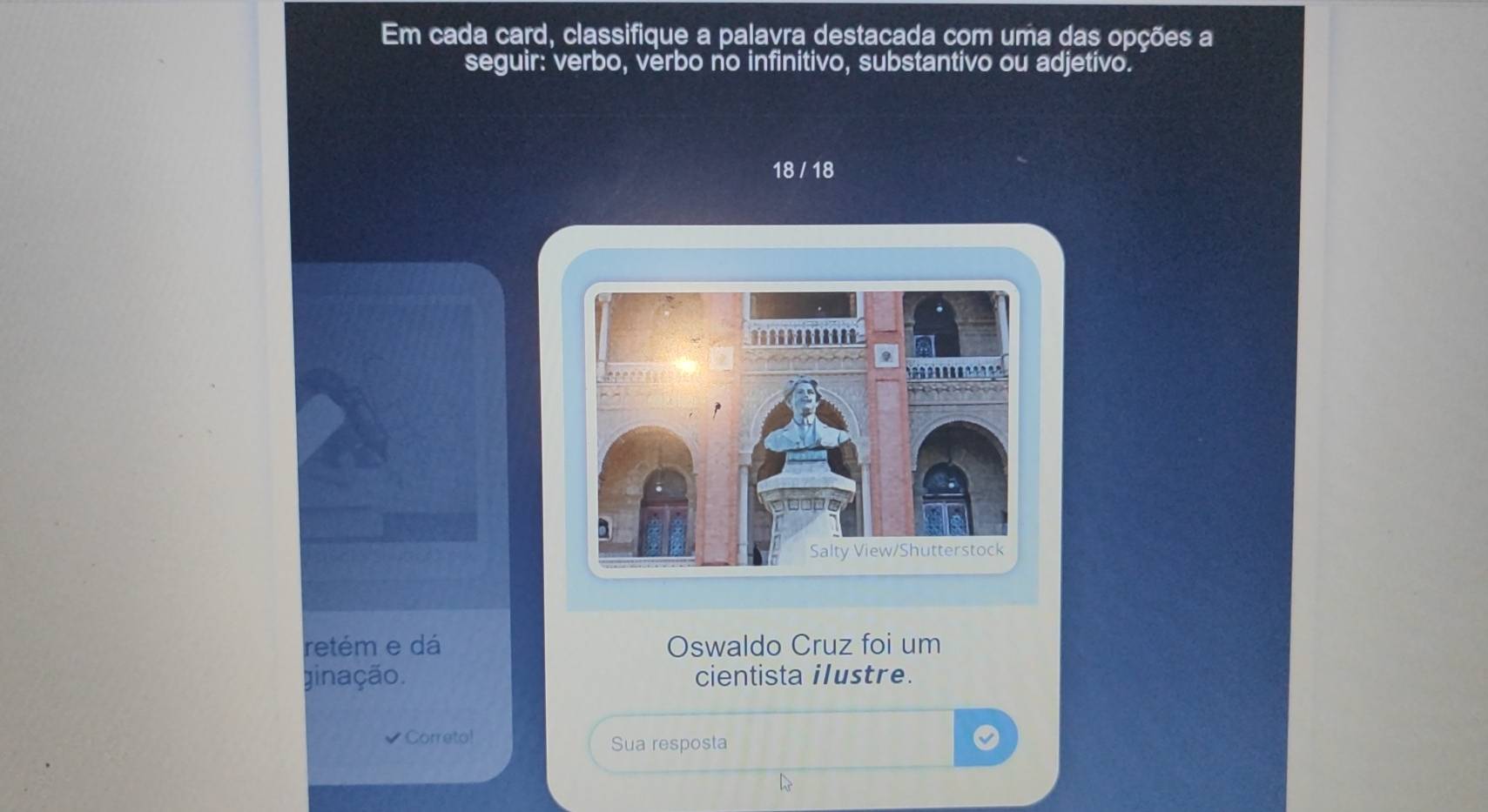 Em cada card, classifique a palavra destacada com uma das opções a 
seguir: verbo, verbo no infinitivo, substantivo ou adjetivo.
18 / 18
retém e dá Oswaldo Cruz foi um 
ginação. cientista ilustre. 
Correto! 
Sua resposta