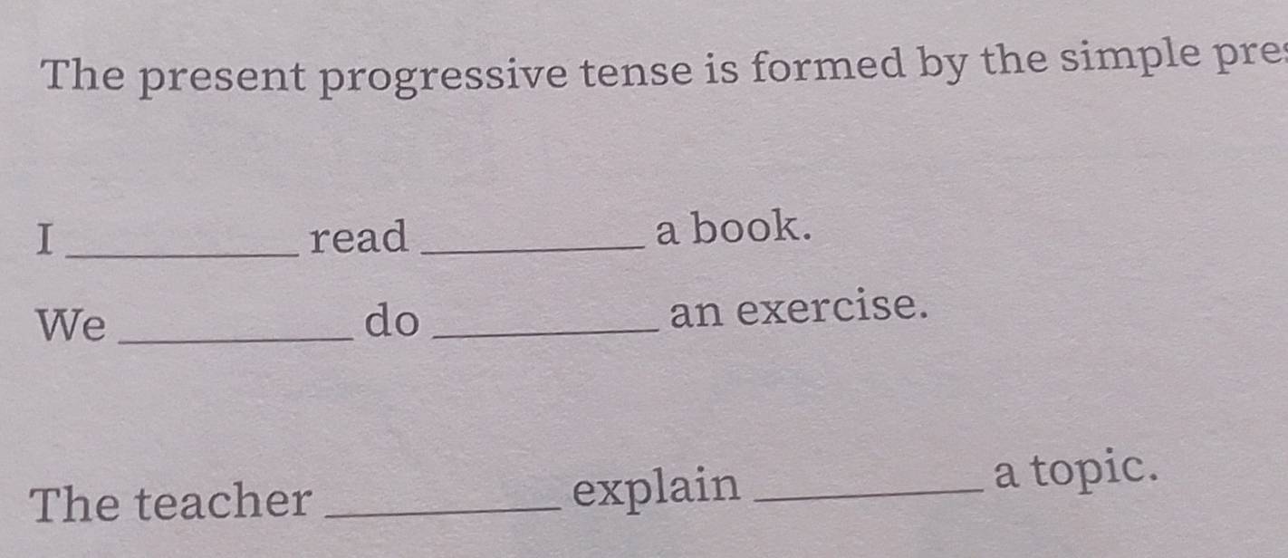 The present progressive tense is formed by the simple pre 
I _read _a book. 
We_ 
do_ 
an exercise. 
explain 
The teacher __a topic.