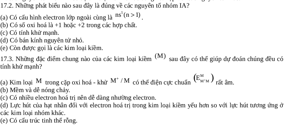 Những phát biểu nào sau đây là đúng về các nguyên tố nhóm IA?
(a) Có cấu hình electron lớp ngoài cùng là ns^1(n>1).
(b) Có số oxi hoá |a +1 hoặc +2 trong các hợp chất.
(c) Có tính khử mạnh.
(d) Có bán kính nguyên tử nhỏ.
(e) Còn được gọi là các kim loại kiềm.
17.3. Những đặc điểm chung nào của các kim loại kiềm (M) sau đây có thể giúp dự đoán chúng đều có
tính khử mạnh?
(a) Kim loại M trong cặp oxi hoá - khử M^+/M có thế điện cực chuẩn (E_M^+M^M) rất âm.
(b) Mềm và dễ nóng chảy.
(c) Có nhiều electron hoá trị nên dễ dàng nhường electron.
(d) Lực hút của hạt nhân đối với electron hoá trị trong kim loại kiềm yếu hơn so với lực hút tương ứng ở
các kim loại nhóm khác.
(e) Có cấu trúc tinh thể rỗng.