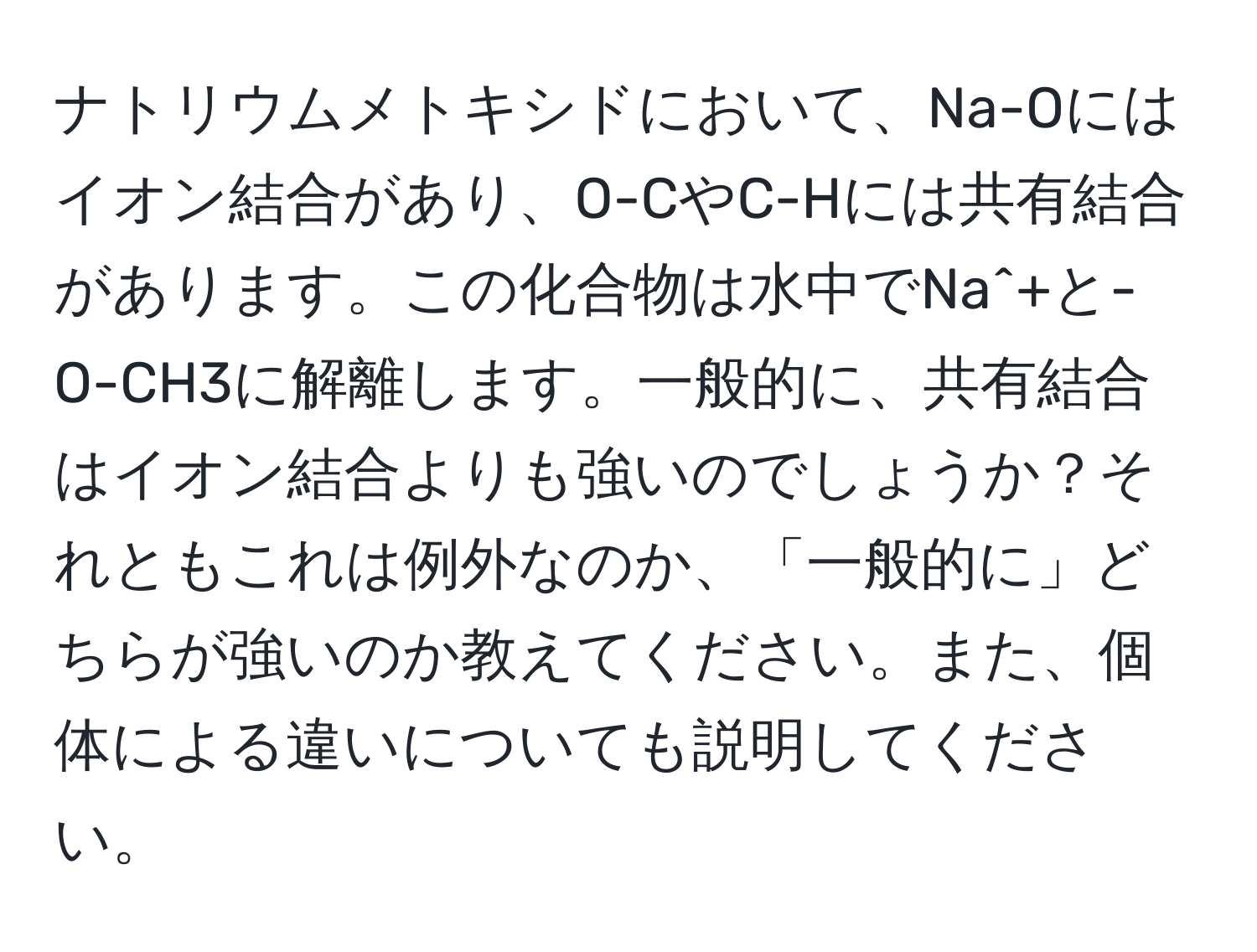 ナトリウムメトキシドにおいて、Na-Oにはイオン結合があり、O-CやC-Hには共有結合があります。この化合物は水中でNa^+と-O-CH3に解離します。一般的に、共有結合はイオン結合よりも強いのでしょうか？それともこれは例外なのか、「一般的に」どちらが強いのか教えてください。また、個体による違いについても説明してください。