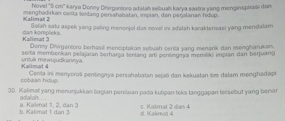 Novel "5 cm" karya Donny Dhirgantoro adalah sebuah karya sastra yang menginspirasi dan
Kalimat 2 menghadirkan cerita tentang persahabatan, impian, dan perjalanan hidup.
Salah satu aspek yang paling menonjol dari novel ini adalah karakterisasi yang mendalam
Kalimat 3 dan kompleks.
Donny Dhirgantoro berhasil menciptakan sebuah cerita yang menarik dan mengharukan.
serta memberikan pelajaran berharga tentang arti pentingnya memiliki impian dan berjuang
Kalimat 4 untuk mewujudkannya.
cobaan hidup. Conta ini menyoroti pentingnya persahabatan sejati dan kekuatan tim dalam menghadap
30. Kalimat yang menunjukkan bagian penilaian pada kutipan teks tanggapan tersebut yang benar
adalah...
a. Kalimat 1, 2, dân 3 c. Kalimat 2 dan 4
6. Kalimat 1 dan 3 d. Kalimat 4