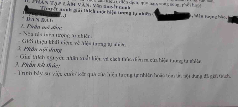 ng văn ban. 
hểu chể kiểu ( diễn địch, quy nạp, song song, phối hợp) 
PHAN TẠP LÀM VăN: Văn thuyết minh 
Thuyết minh giải thích một hiện tượng tự nhiên ( t, hiện tượng bão, 
tượng núi lửa....) 
* DÀN Bài: 
1. Phần mở đầu: 
- Nêu tên hiện tượng tự nhiên. 
- Giới thiệu khái niệm về hiện tượng tự nhiên 
2. Phần nội dung 
- Giải thích nguyên nhân xuất hiện và cách thức diễn ra của hiện tượng tự nhiên 
3. Phần kết thúc: 
- Trình bày sự việc cuối/ kết quả của hiện tượng tự nhiên hoặc tóm tắt nội dung đã giải thích.