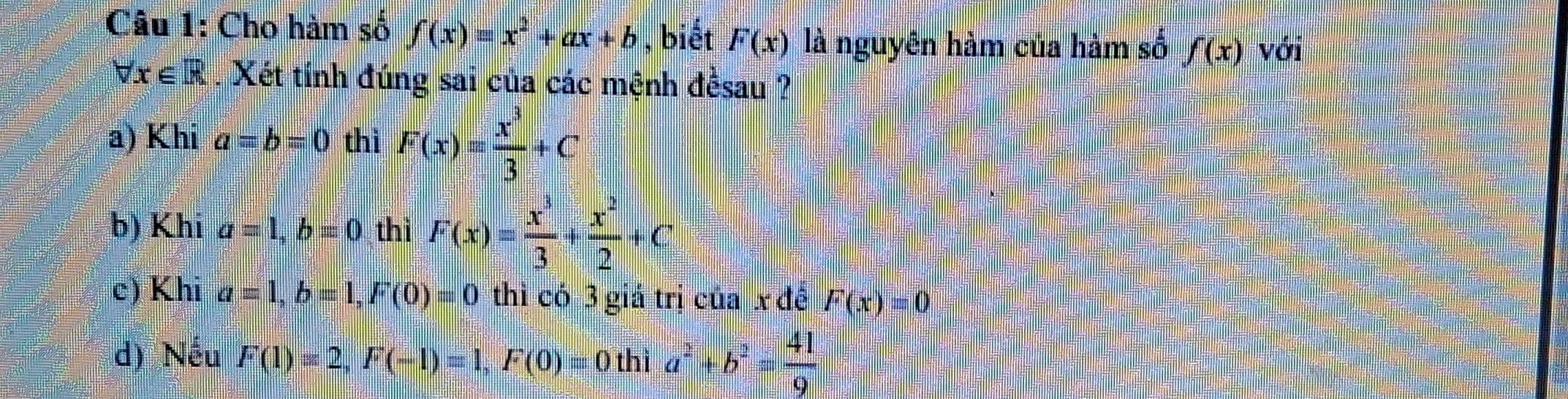 Cho hàm số f(x)equiv x^2+ax+b , biết F(x) là nguyên hàm của hàm số f(x) với
forall x∈ R. Xét tính đúng sai của các mệnh đềsau ?
a) Khi a=b=0 thì F(x)= x^3/3 +C
b) Khi a=1, b=0 thì F(x)= x^3/3 + x^2/2 +C
c) Khi a=1, b=1, F(0)=0 thỉ có 3 giả trị của x để F(x)=0
d) Nếu F(1)=2, F(-1)=1, F(0)=0 thì a^2+b^2= 41/9 