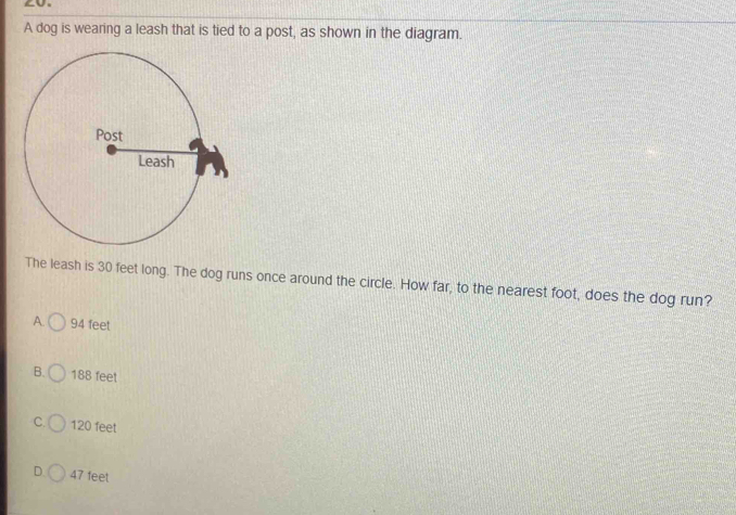 A dog is wearing a leash that is tied to a post, as shown in the diagram.
The leash is 30 feet long. The dog runs once around the circle. How far, to the nearest foot, does the dog run?
A. 94 feet
B. 188 feet
C. 120 feet
D 47 feet