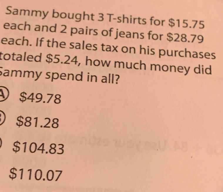 Sammy bought 3 T-shirts for $15.75
each and 2 pairs of jeans for $28.79
each. If the sales tax on his purchases
totaled $5.24, how much money did
Sammy spend in all?
ν $49.78
$81.28
$104.83
$110.07