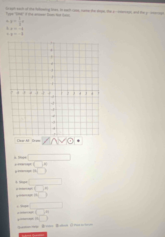 Graph each of the following lines. In each case, name the slope, the x —intercept, and the y —intercept.
Type "DNE" if the answer Does Not Exist.
α y= 1/2 x
b. x=-4
C. y=-3
Clear All Draw:
a. Slope: □ 
x-intercept: (□ ,0)
y-intercept: (0,□ )
b. Slope: □ 
⊥-intercept: (□ ,0)
y-intercept: (0,□ )
c. Slope: □ 
x-intercept: (□ ,0)
y-intercept: (0,□ )
Question Help: - Video - eBook Post to forum
Submit Question