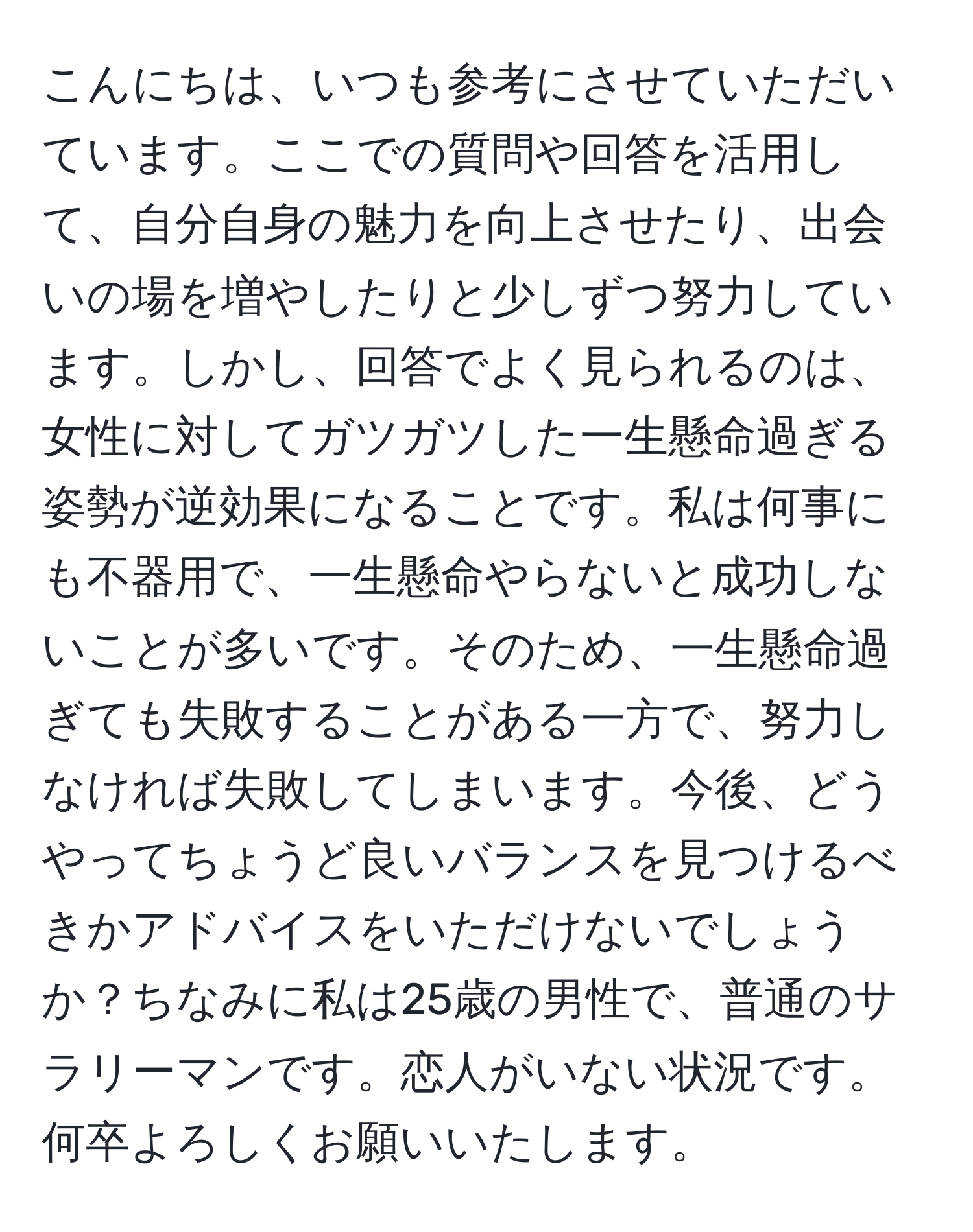 こんにちは、いつも参考にさせていただいています。ここでの質問や回答を活用して、自分自身の魅力を向上させたり、出会いの場を増やしたりと少しずつ努力しています。しかし、回答でよく見られるのは、女性に対してガツガツした一生懸命過ぎる姿勢が逆効果になることです。私は何事にも不器用で、一生懸命やらないと成功しないことが多いです。そのため、一生懸命過ぎても失敗することがある一方で、努力しなければ失敗してしまいます。今後、どうやってちょうど良いバランスを見つけるべきかアドバイスをいただけないでしょうか？ちなみに私は25歳の男性で、普通のサラリーマンです。恋人がいない状況です。何卒よろしくお願いいたします。